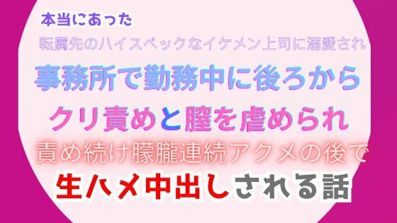 本当にあった、転属先のハイスペックなイケメン上司に溺愛され、事務所で勤務中に後ろからクリ責めと膣を虐められ、朦朧連続アクメの後で生ハメ中出しされる話