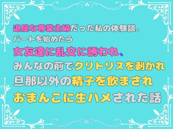 退屈な専業主婦だった私の体験談。パートを始めたら女友達に乱交に誘われ、みんなの前でクリトリスを剥かれ、旦那以外の精子を飲まされ、おまんこに生ハメされた話
