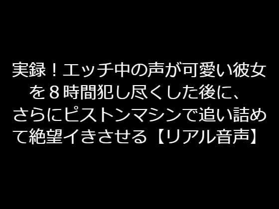 実録！エッチ中の声が可愛い彼女を8時間犯し尽くした後に、さらにピストンマシンで追い詰めて絶望イきさせる【リアル音声】